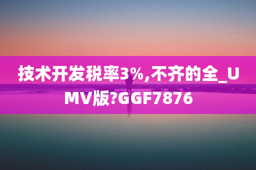 技术开发税率3%,不齐的全_UMV版?GGF7876