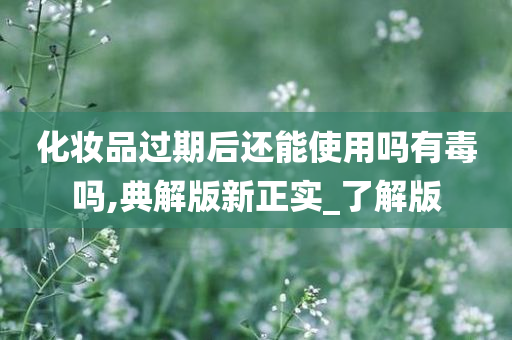 化妆品过期后还能使用吗有毒吗,典解版新正实_了解版