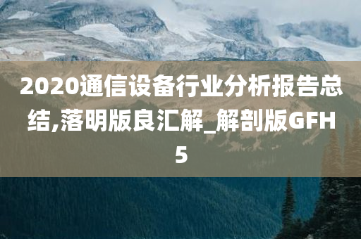 2020通信设备行业分析报告总结,落明版良汇解_解剖版GFH5