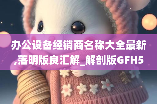 办公设备经销商名称大全最新,落明版良汇解_解剖版GFH5