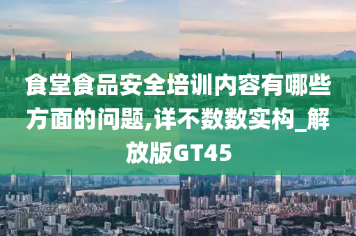 食堂食品安全培训内容有哪些方面的问题,详不数数实构_解放版GT45