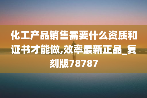 化工产品销售需要什么资质和证书才能做,效率最新正品_复刻版78787