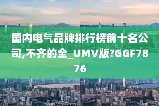 国内电气品牌排行榜前十名公司,不齐的全_UMV版?GGF7876