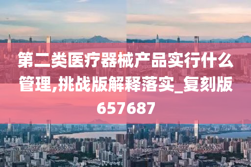 第二类医疗器械产品实行什么管理,挑战版解释落实_复刻版657687