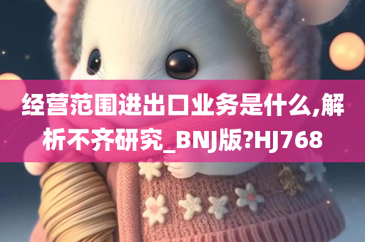 经营范围进出口业务是什么,解析不齐研究_BNJ版?HJ768