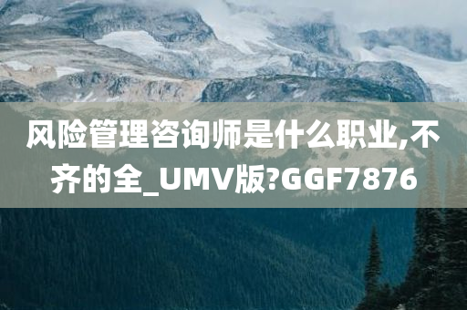 风险管理咨询师是什么职业,不齐的全_UMV版?GGF7876