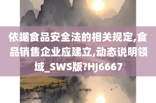 依据食品安全法的相关规定,食品销售企业应建立,动态说明领域_SWS版?HJ6667