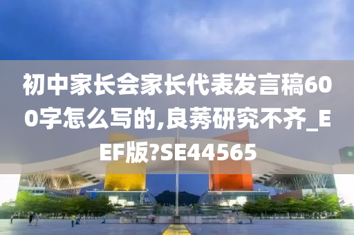 初中家长会家长代表发言稿600字怎么写的,良莠研究不齐_EEF版?SE44565