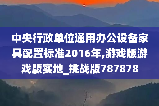 中央行政单位通用办公设备家具配置标准2016年,游戏版游戏版实地_挑战版787878