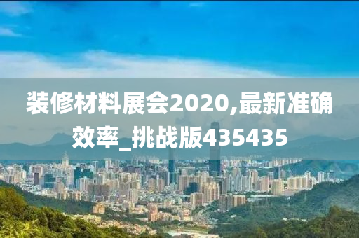 装修材料展会2020,最新准确效率_挑战版435435