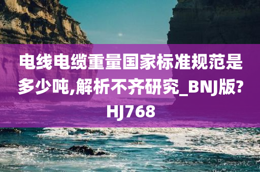 电线电缆重量国家标准规范是多少吨,解析不齐研究_BNJ版?HJ768