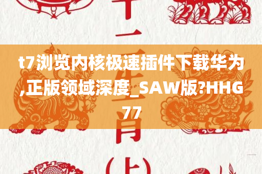 t7浏览内核极速插件下载华为,正版领域深度_SAW版?HHG77