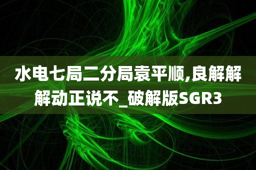 水电七局二分局袁平顺,良解解解动正说不_破解版SGR3