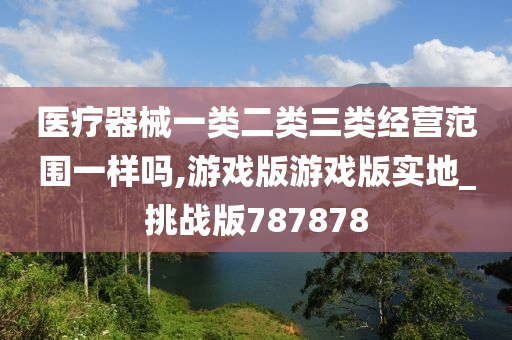 医疗器械一类二类三类经营范围一样吗,游戏版游戏版实地_挑战版787878