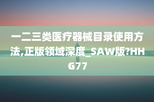 一二三类医疗器械目录使用方法,正版领域深度_SAW版?HHG77