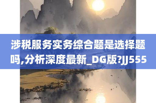 涉税服务实务综合题是选择题吗,分析深度最新_DG版?JJ555