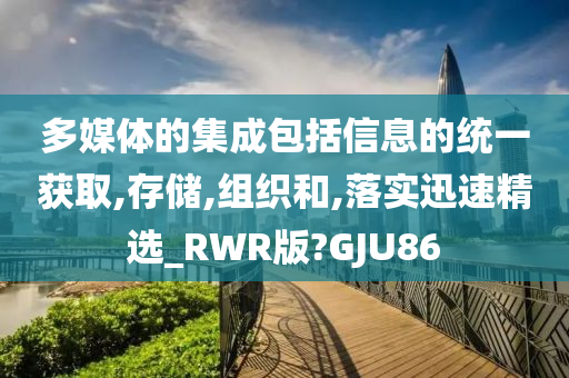 多媒体的集成包括信息的统一获取,存储,组织和,落实迅速精选_RWR版?GJU86