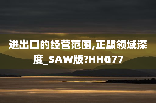 进出口的经营范围,正版领域深度_SAW版?HHG77