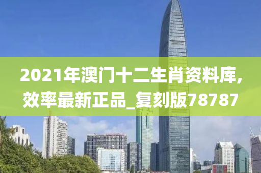 2021年澳门十二生肖资料库,效率最新正品_复刻版78787