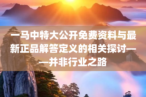 一马中特大公开免费资料与最新正品解答定义的相关探讨——并非行业之路