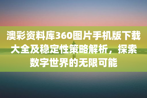 澳彩资料库360图片手机版下载大全及稳定性策略解析，探索数字世界的无限可能