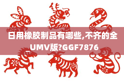 日用橡胶制品有哪些,不齐的全_UMV版?GGF7876