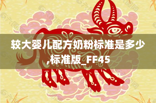 较大婴儿配方奶粉标准是多少,标准版_FF45