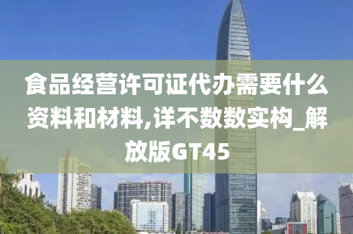 食品经营许可证代办需要什么资料和材料,详不数数实构_解放版GT45