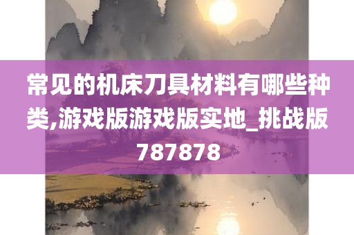 常见的机床刀具材料有哪些种类,游戏版游戏版实地_挑战版787878