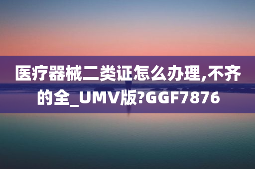 医疗器械二类证怎么办理,不齐的全_UMV版?GGF7876