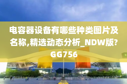 电容器设备有哪些种类图片及名称,精选动态分析_NDW版?GG756