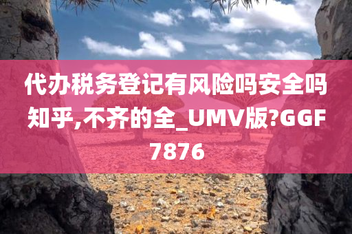 代办税务登记有风险吗安全吗知乎,不齐的全_UMV版?GGF7876