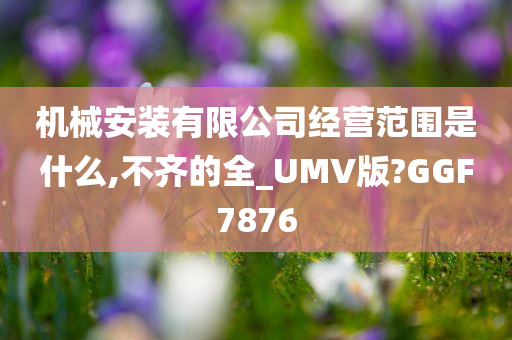 机械安装有限公司经营范围是什么,不齐的全_UMV版?GGF7876