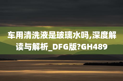 车用清洗液是玻璃水吗,深度解读与解析_DFG版?GH489