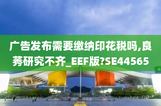 广告发布需要缴纳印花税吗,良莠研究不齐_EEF版?SE44565