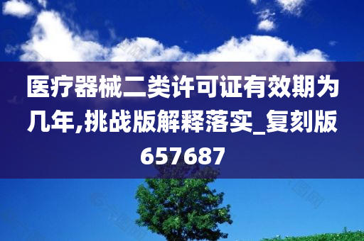 医疗器械二类许可证有效期为几年,挑战版解释落实_复刻版657687