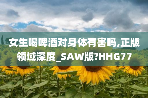 女生喝啤酒对身体有害吗,正版领域深度_SAW版?HHG77