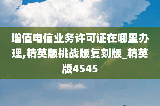 增值电信业务许可证在哪里办理,精英版挑战版复刻版_精英版4545