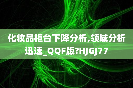 化妆品柜台下降分析,领域分析迅速_QQF版?HJGJ77