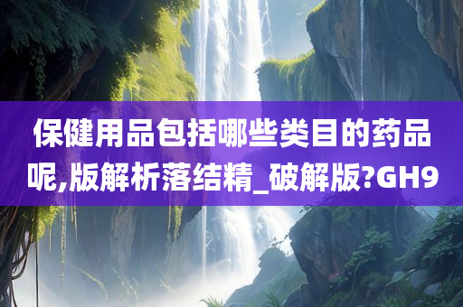 保健用品包括哪些类目的药品呢,版解析落结精_破解版?GH9