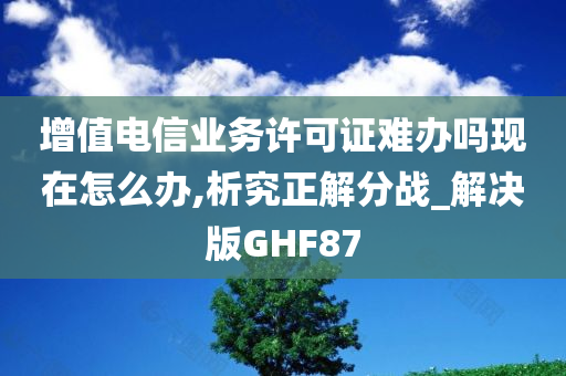 增值电信业务许可证难办吗现在怎么办,析究正解分战_解决版GHF87