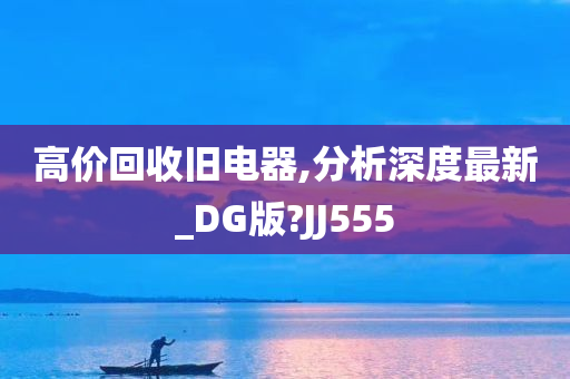 高价回收旧电器,分析深度最新_DG版?JJ555