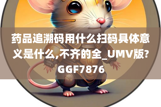 药品追溯码用什么扫码具体意义是什么,不齐的全_UMV版?GGF7876