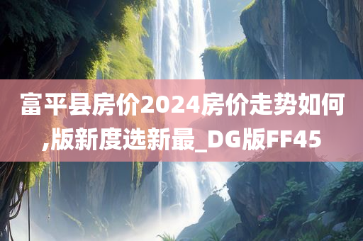 富平县房价2024房价走势如何,版新度选新最_DG版FF45