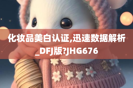 化妆品美白认证,迅速数据解析_DFJ版?JHG676