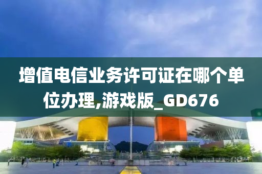 增值电信业务许可证在哪个单位办理,游戏版_GD676