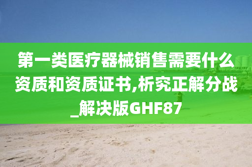 第一类医疗器械销售需要什么资质和资质证书,析究正解分战_解决版GHF87