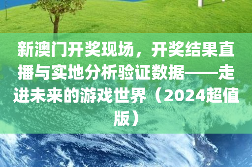 新澳门开奖现场，开奖结果直播与实地分析验证数据——走进未来的游戏世界（2024超值版）