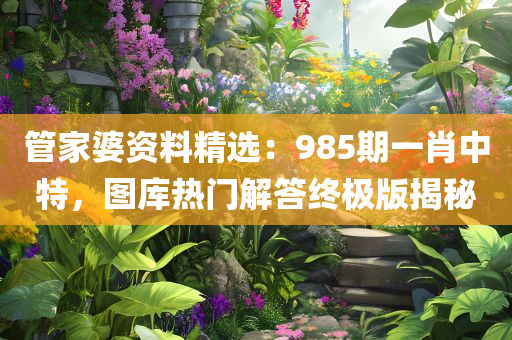 管家婆资料精选：985期一肖中特，图库热门解答终极版揭秘