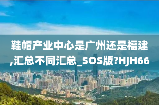 鞋帽产业中心是广州还是福建,汇总不同汇总_SOS版?HJH66